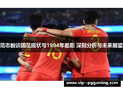 范志毅谈国足现状与1994年差距 深刻分析与未来展望