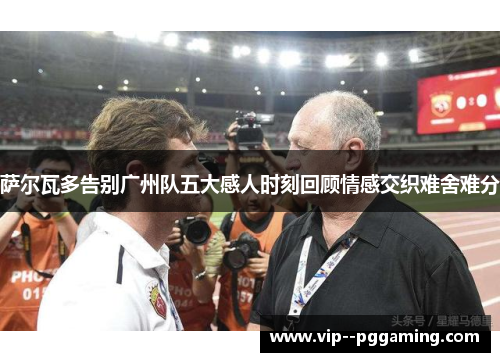萨尔瓦多告别广州队五大感人时刻回顾情感交织难舍难分