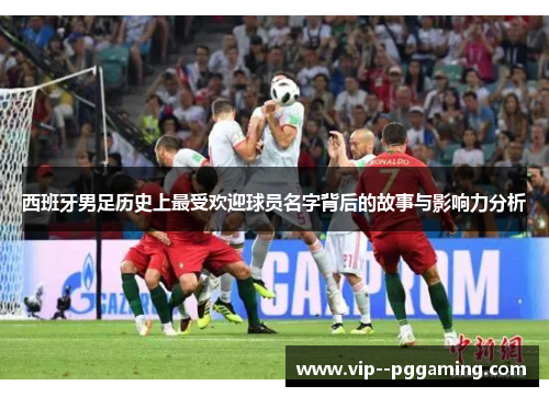 西班牙男足历史上最受欢迎球员名字背后的故事与影响力分析