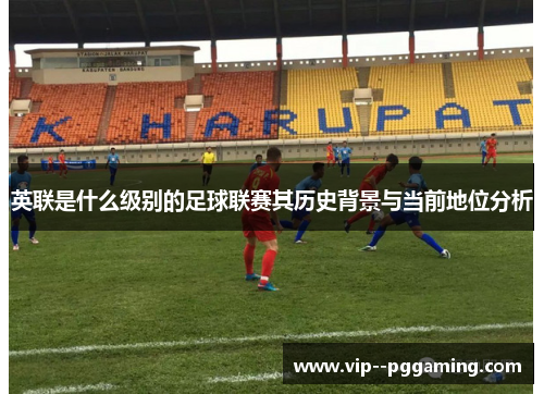 英联是什么级别的足球联赛其历史背景与当前地位分析