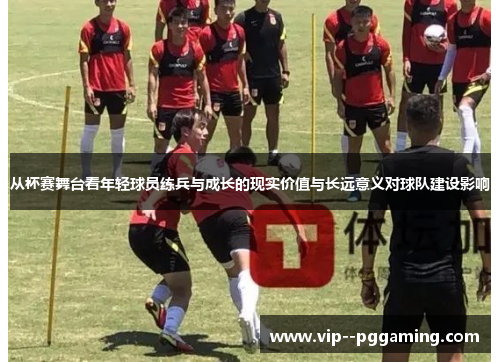 从杯赛舞台看年轻球员练兵与成长的现实价值与长远意义对球队建设影响