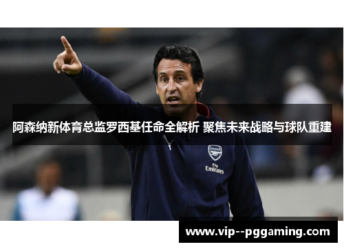 阿森纳新体育总监罗西基任命全解析 聚焦未来战略与球队重建