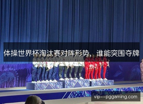 体操世界杯淘汰赛对阵形势，谁能突围夺牌